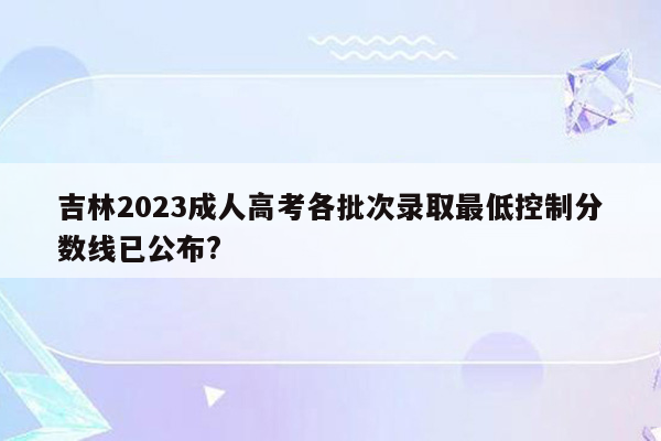 吉林2023成人高考各批次录取最低控制分数线已公布?