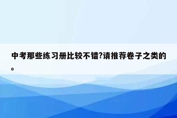 中考那些练习册比较不错?请推荐卷子之类的。