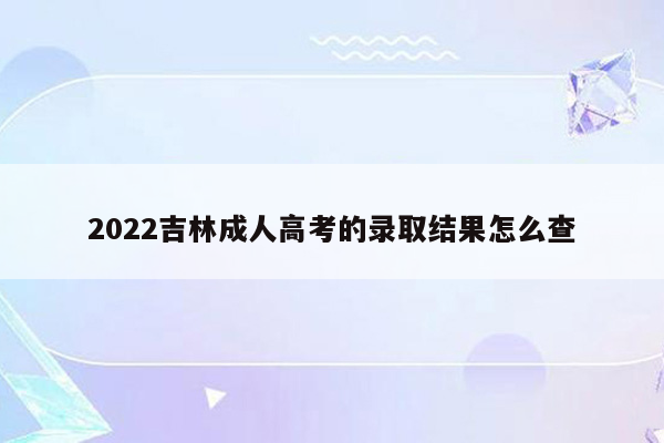 2022吉林成人高考的录取结果怎么查