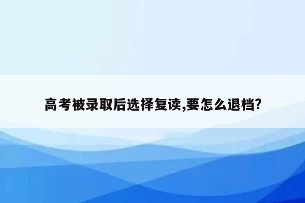 高考被录取后选择复读,要怎么退档?