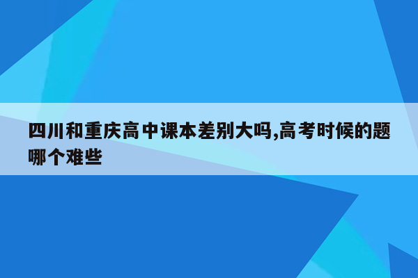 四川和重庆高中课本差别大吗,高考时候的题哪个难些