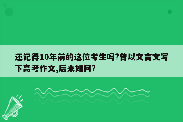 还记得10年前的这位考生吗?曾以文言文写下高考作文,后来如何?