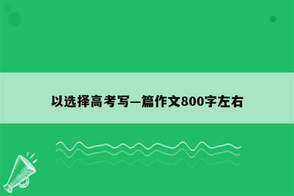 以选择高考写—篇作文800字左右