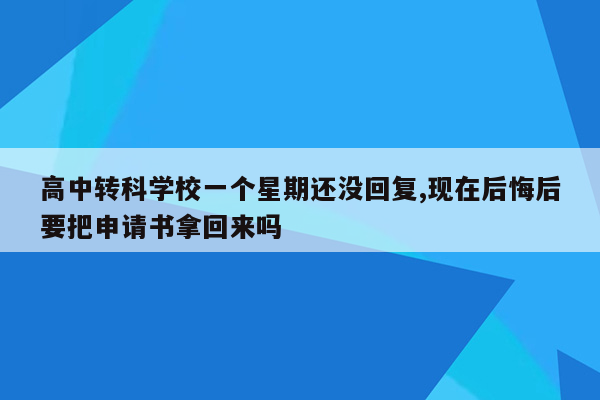 高中转科学校一个星期还没回复,现在后悔后要把申请书拿回来吗