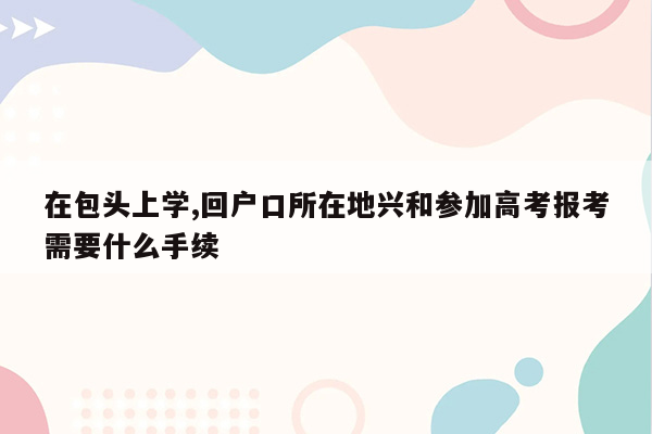 在包头上学,回户口所在地兴和参加高考报考需要什么手续