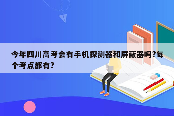 今年四川高考会有手机探测器和屏蔽器吗?每个考点都有?