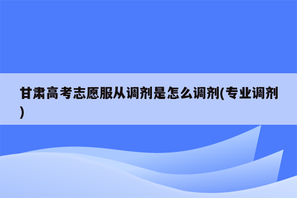 甘肃高考志愿服从调剂是怎么调剂(专业调剂)