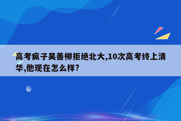 高考疯子吴善柳拒绝北大,10次高考终上清华,他现在怎么样?