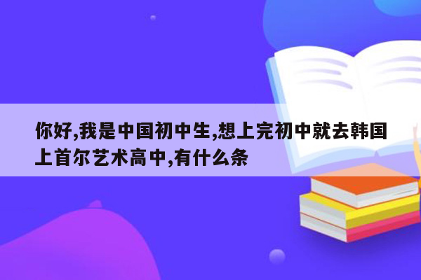 你好,我是中国初中生,想上完初中就去韩国上首尔艺术高中,有什么条