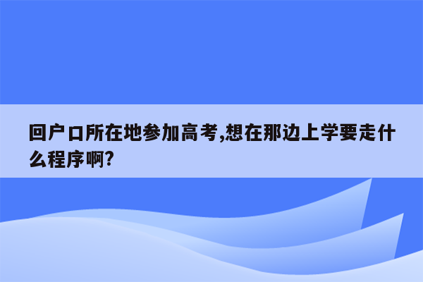 回户口所在地参加高考,想在那边上学要走什么程序啊?