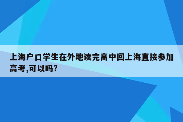 上海户口学生在外地读完高中回上海直接参加高考,可以吗?