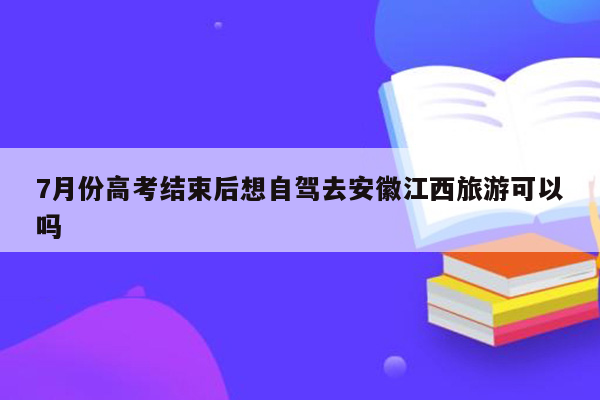 7月份高考结束后想自驾去安徽江西旅游可以吗