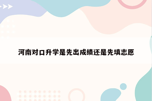 河南对口升学是先出成绩还是先填志愿