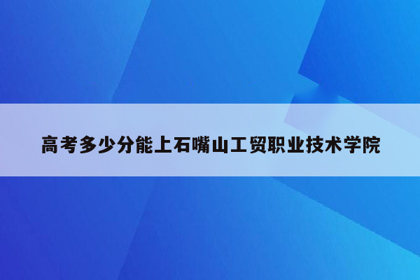 高考多少分能上石嘴山工贸职业技术学院