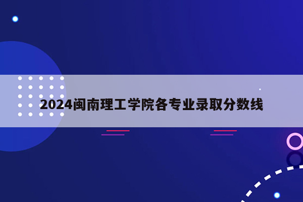 2024闽南理工学院各专业录取分数线