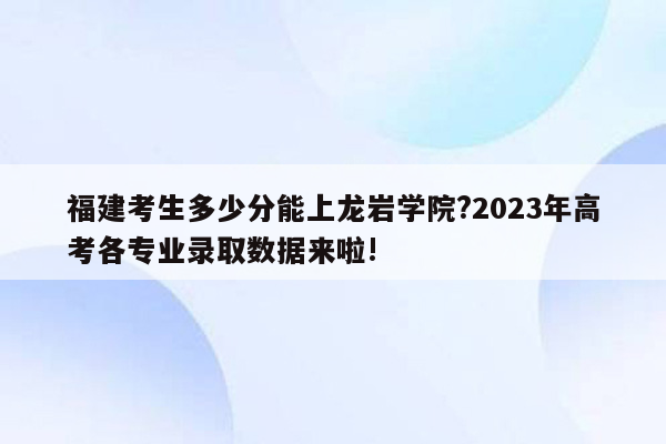 福建考生多少分能上龙岩学院?2023年高考各专业录取数据来啦!