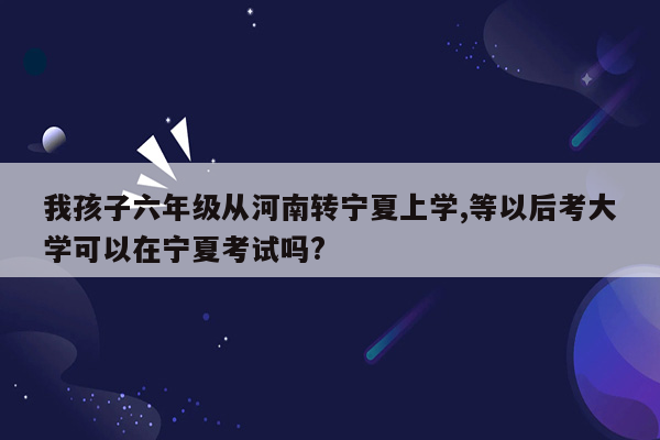 我孩子六年级从河南转宁夏上学,等以后考大学可以在宁夏考试吗?