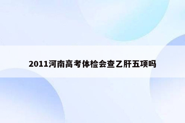 2011河南高考体检会查乙肝五项吗