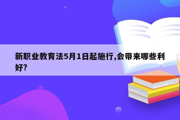 新职业教育法5月1日起施行,会带来哪些利好?