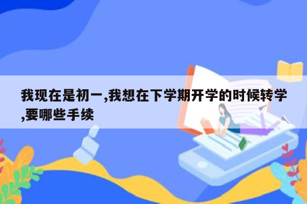 我现在是初一,我想在下学期开学的时候转学,要哪些手续