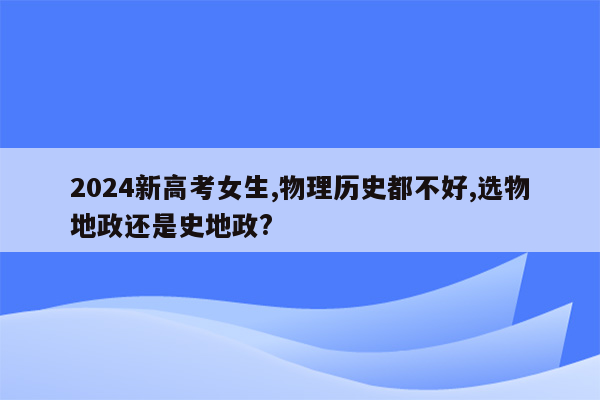 2024新高考女生,物理历史都不好,选物地政还是史地政?