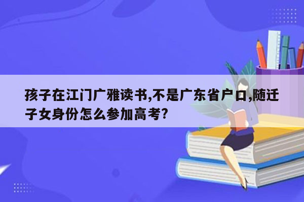 孩子在江门广雅读书,不是广东省户口,随迁子女身份怎么参加高考?