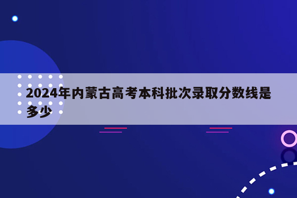 2024年内蒙古高考本科批次录取分数线是多少