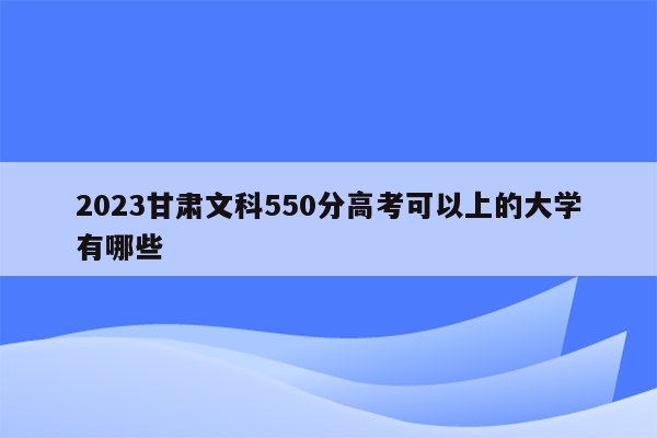 2023甘肃文科550分高考可以上的大学有哪些