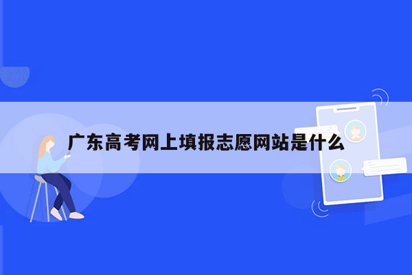 广东高考网上填报志愿网站是什么