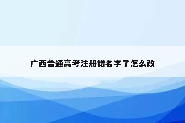 广西普通高考注册错名字了怎么改