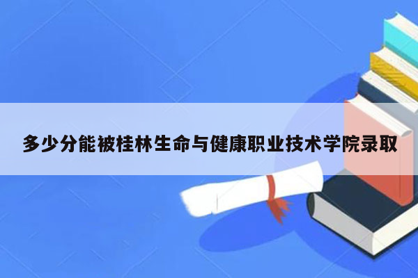 多少分能被桂林生命与健康职业技术学院录取