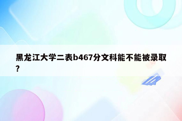 黑龙江大学二表b467分文科能不能被录取?