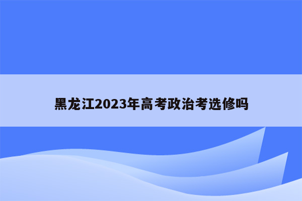 黑龙江2023年高考政治考选修吗