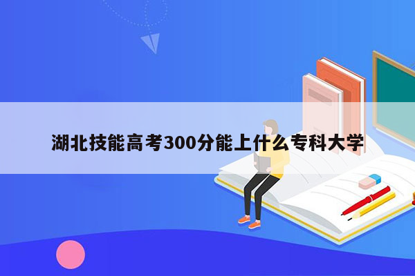 湖北技能高考300分能上什么专科大学