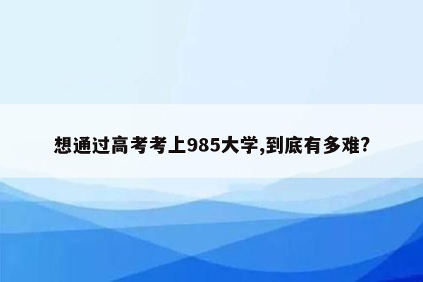 想通过高考考上985大学,到底有多难?