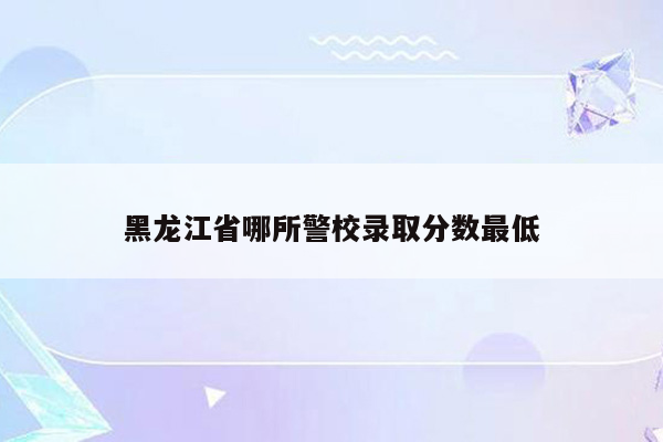 黑龙江省哪所警校录取分数最低