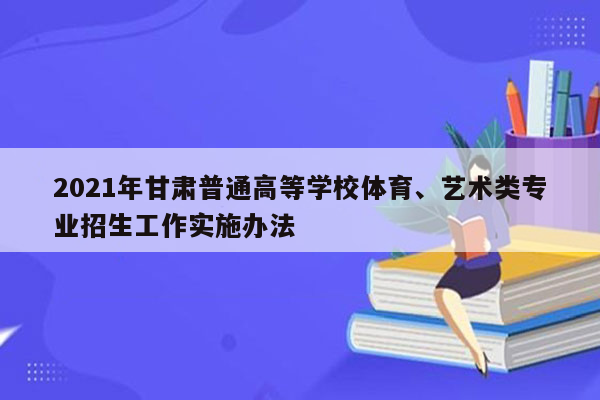 2021年甘肃普通高等学校体育、艺术类专业招生工作实施办法