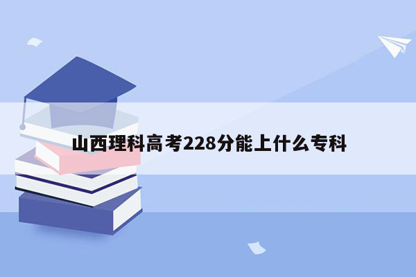 山西理科高考228分能上什么专科