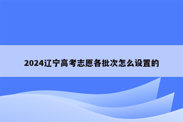 2024辽宁高考志愿各批次怎么设置的