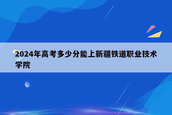 2024年高考多少分能上新疆铁道职业技术学院