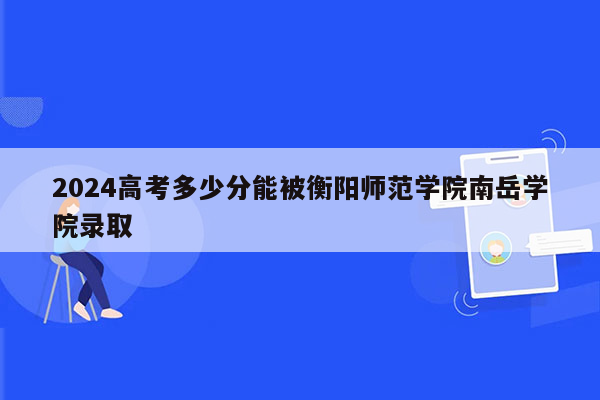 2024高考多少分能被衡阳师范学院南岳学院录取