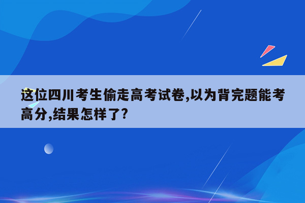 这位四川考生偷走高考试卷,以为背完题能考高分,结果怎样了?