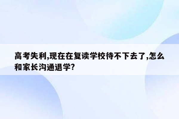 高考失利,现在在复读学校待不下去了,怎么和家长沟通退学?