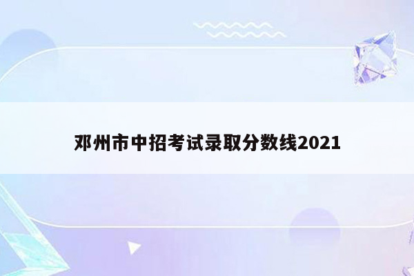 邓州市中招考试录取分数线2021