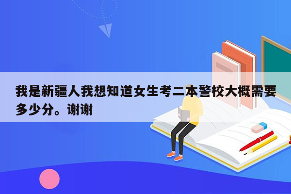 我是新疆人我想知道女生考二本警校大概需要多少分。谢谢