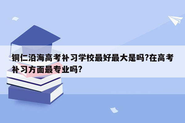 铜仁沿海高考补习学校最好最大是吗?在高考补习方面最专业吗?