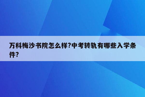 万科梅沙书院怎么样?中考转轨有哪些入学条件?