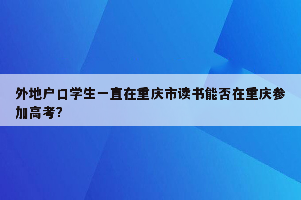 外地户口学生一直在重庆市读书能否在重庆参加高考?