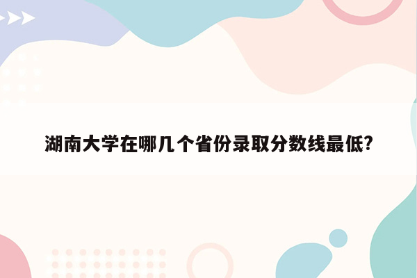 湖南大学在哪几个省份录取分数线最低?