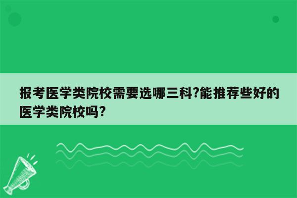 报考医学类院校需要选哪三科?能推荐些好的医学类院校吗?